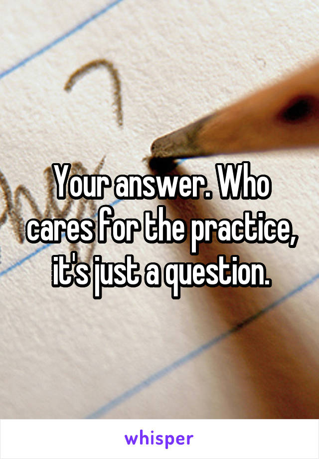 Your answer. Who cares for the practice, it's just a question.