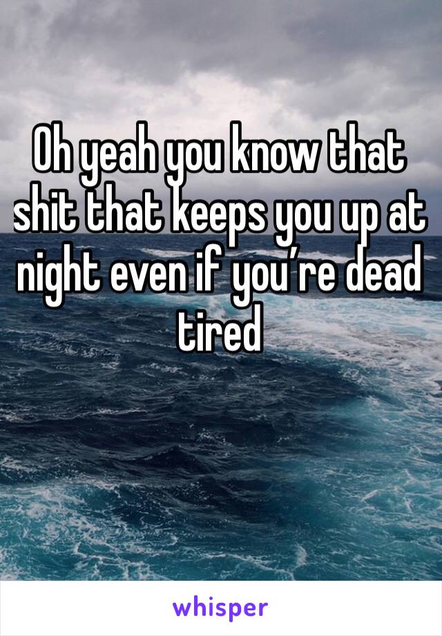 Oh yeah you know that shit that keeps you up at night even if you’re dead tired