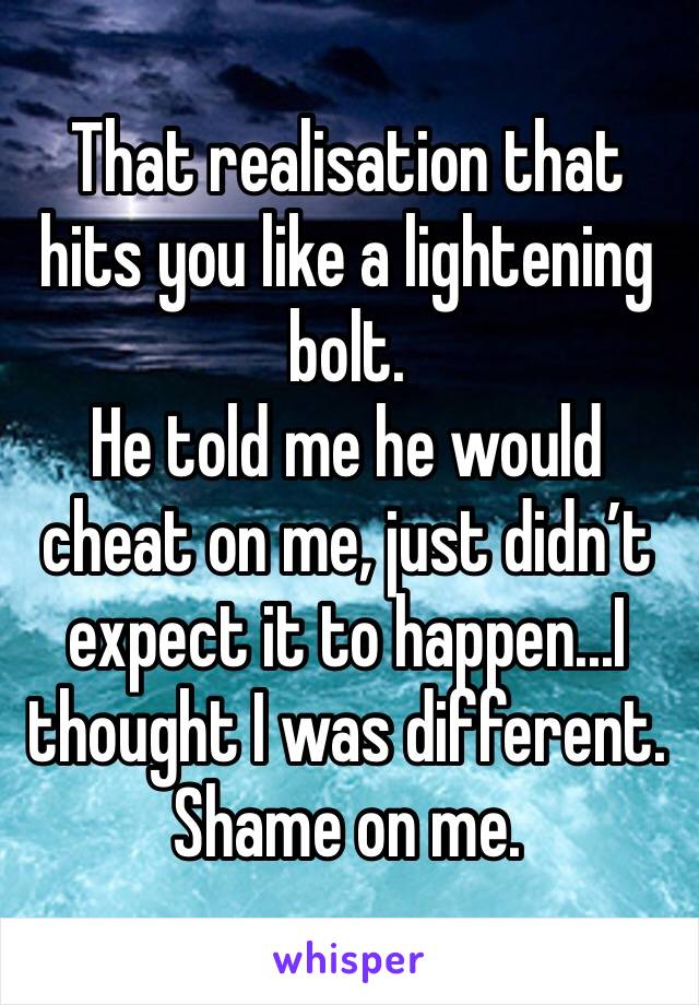 That realisation that hits you like a lightening bolt. 
He told me he would cheat on me, just didn’t expect it to happen...I thought I was different. Shame on me. 