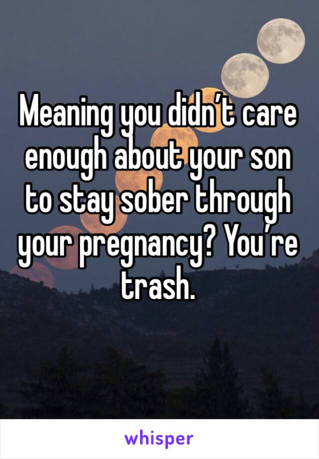 Meaning you didn’t care enough about your son to stay sober through your pregnancy? You’re trash.