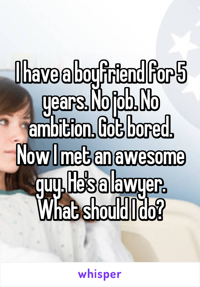 I have a boyfriend for 5 years. No job. No ambition. Got bored. Now I met an awesome guy. He's a lawyer. What should I do?