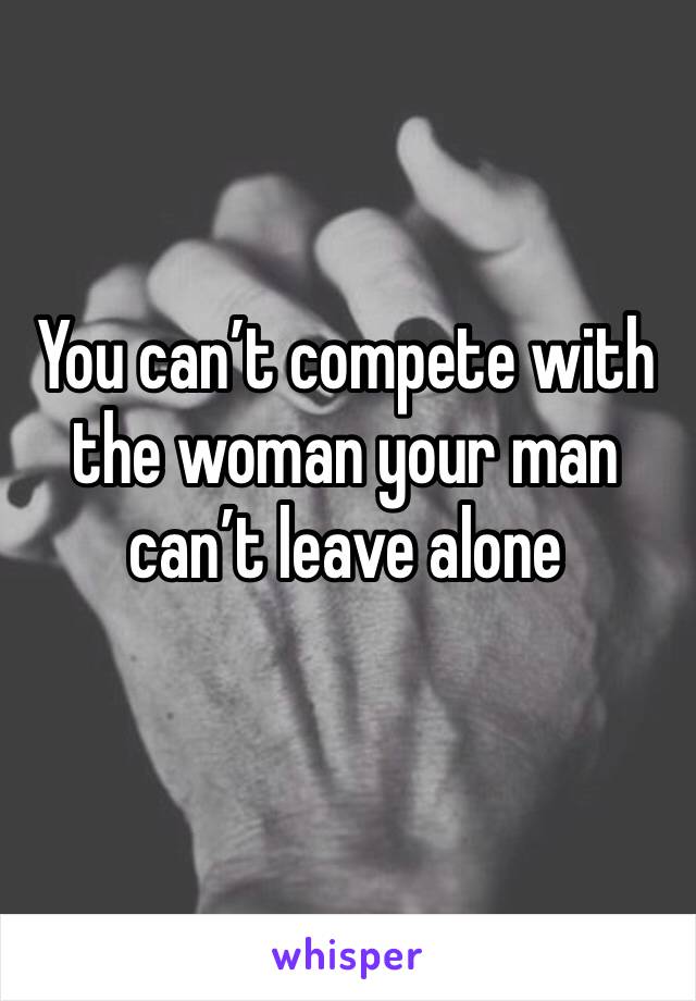 You can’t compete with the woman your man can’t leave alone 