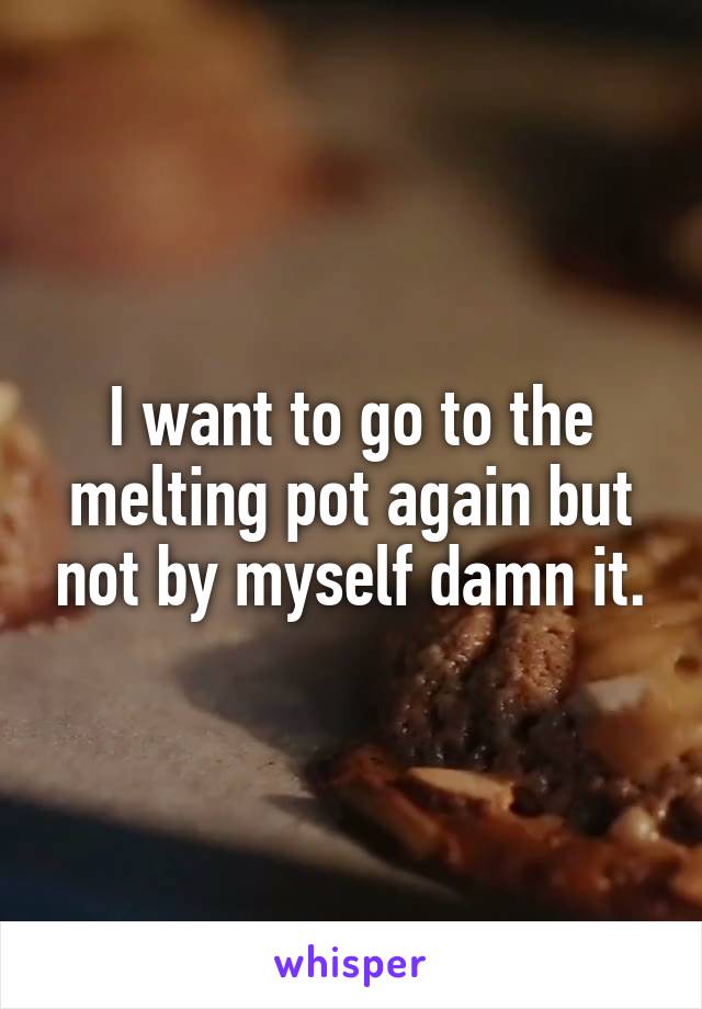 I want to go to the melting pot again but not by myself damn it.