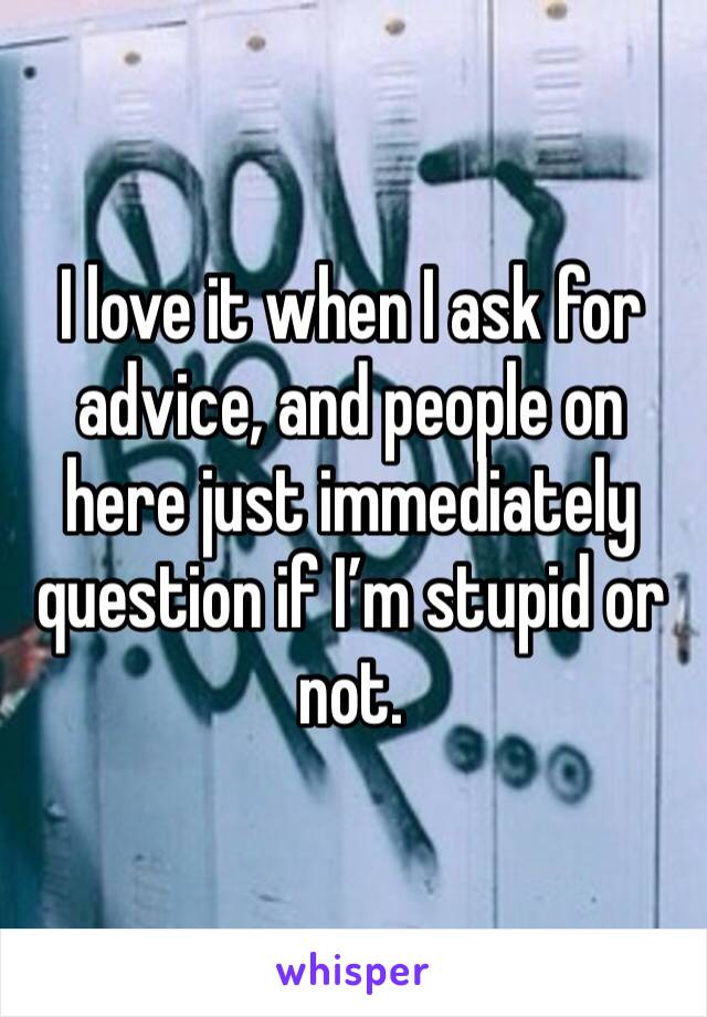 I love it when I ask for advice, and people on here just immediately question if I’m stupid or not. 