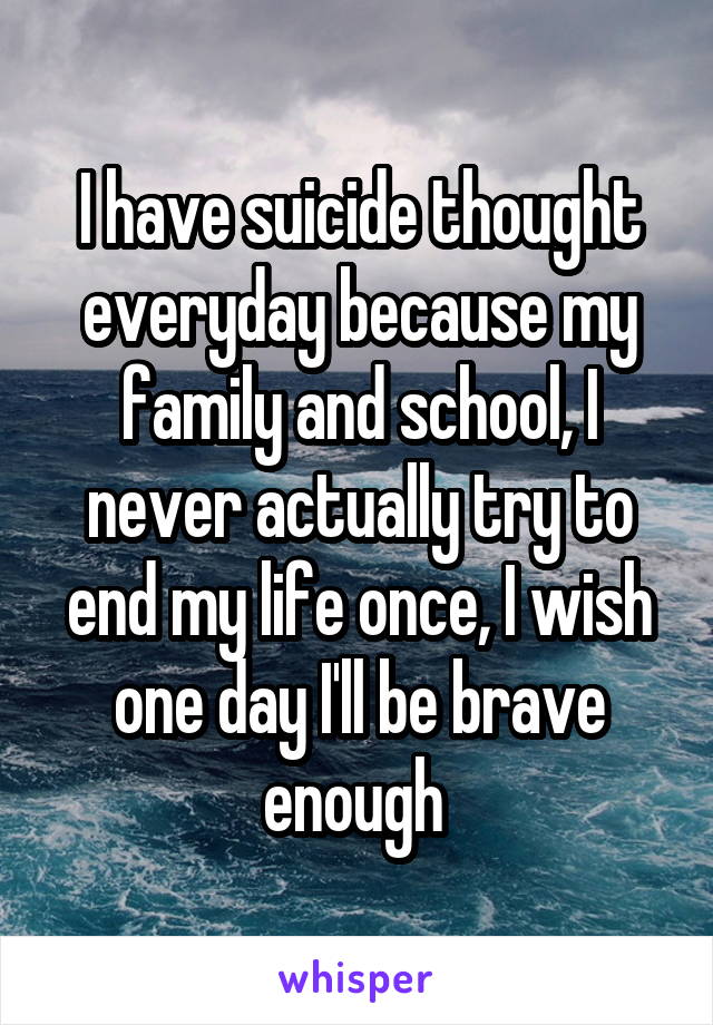 I have suicide thought everyday because my family and school, I never actually try to end my life once, I wish one day I'll be brave enough 