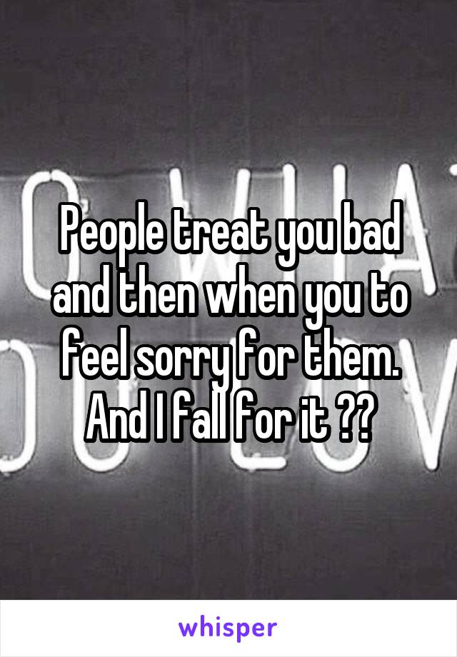 People treat you bad and then when you to feel sorry for them. And I fall for it 🤔😪