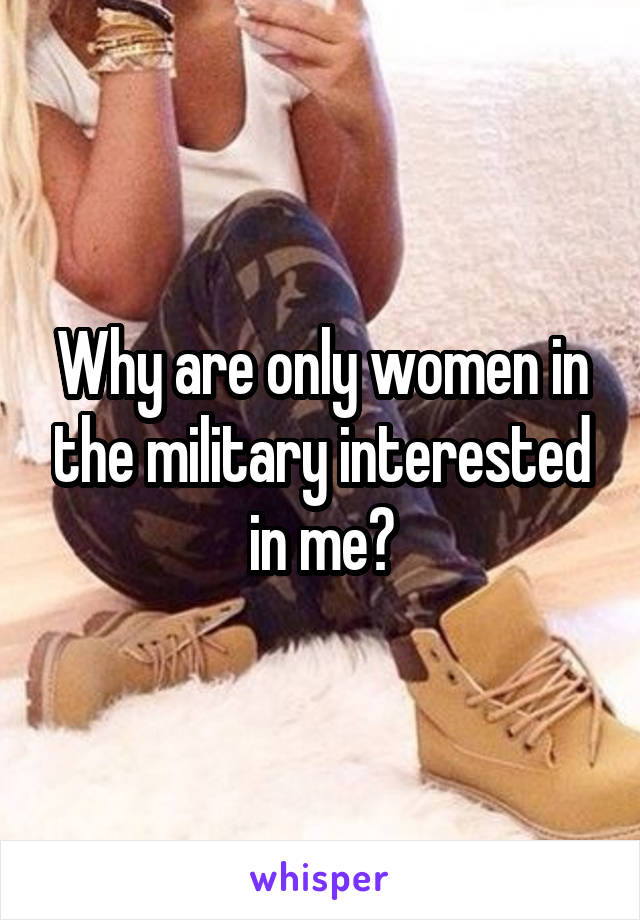 Why are only women in the military interested in me?