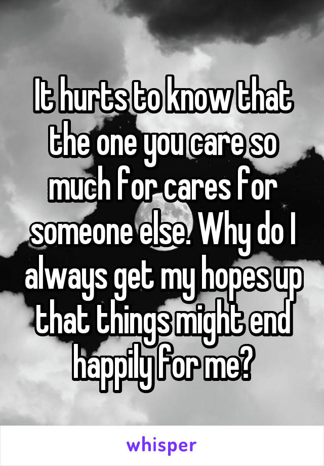 It hurts to know that the one you care so much for cares for someone else. Why do I always get my hopes up that things might end happily for me?