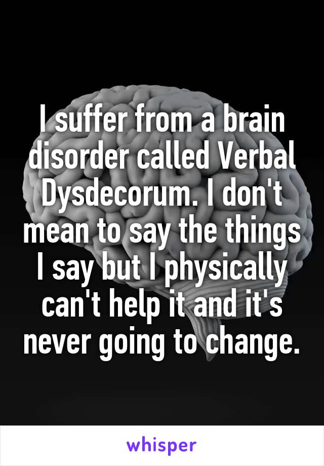 I suffer from a brain disorder called Verbal Dysdecorum. I don't mean to say the things I say but I physically can't help it and it's never going to change.