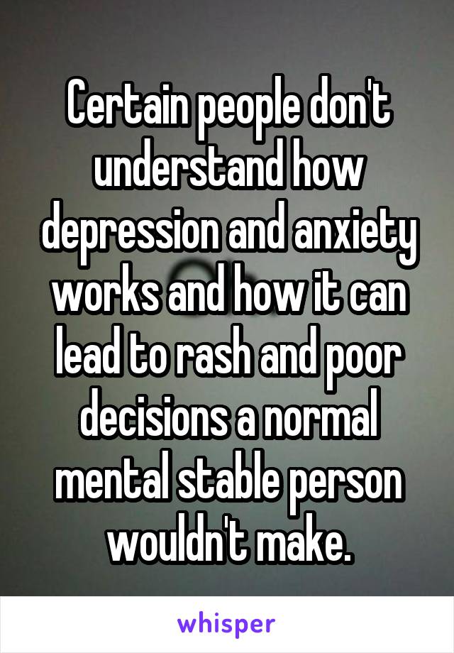 Certain people don't understand how depression and anxiety works and how it can lead to rash and poor decisions a normal mental stable person wouldn't make.