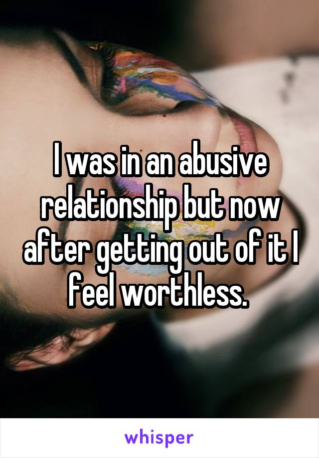 I was in an abusive relationship but now after getting out of it I feel worthless. 