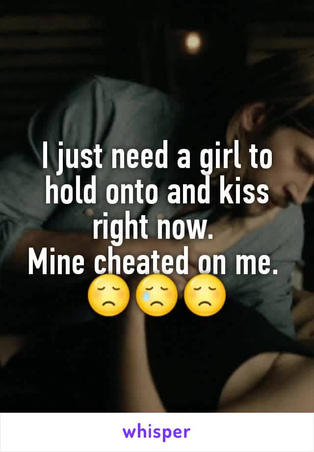 I just need a girl to hold onto and kiss right now. 
Mine cheated on me. 
😞😢😞