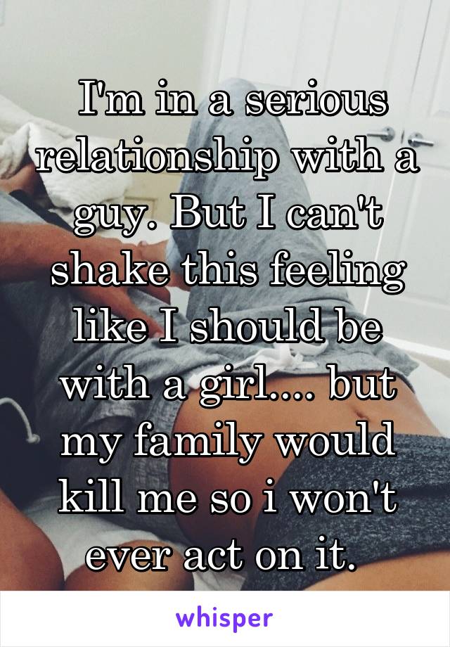  I'm in a serious relationship with a guy. But I can't shake this feeling like I should be with a girl.... but my family would kill me so i won't ever act on it. 