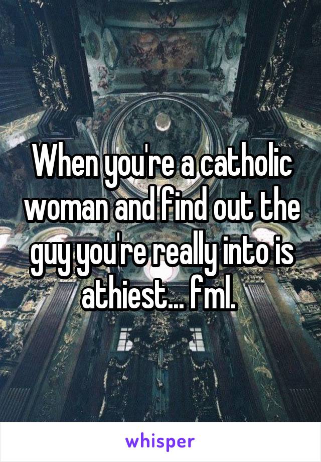 When you're a catholic woman and find out the guy you're really into is athiest... fml. 