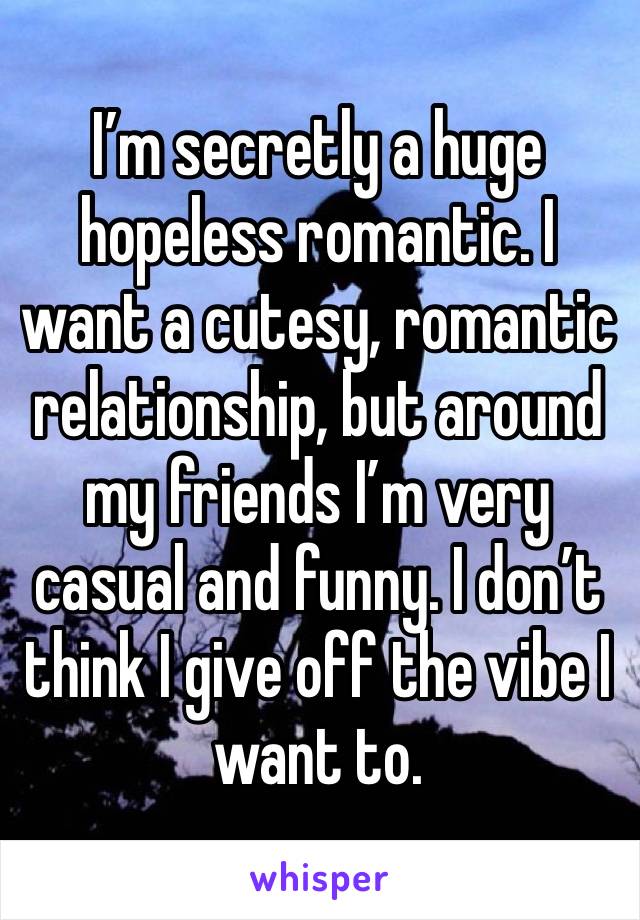 I’m secretly a huge hopeless romantic. I want a cutesy, romantic relationship, but around my friends I’m very casual and funny. I don’t think I give off the vibe I want to. 