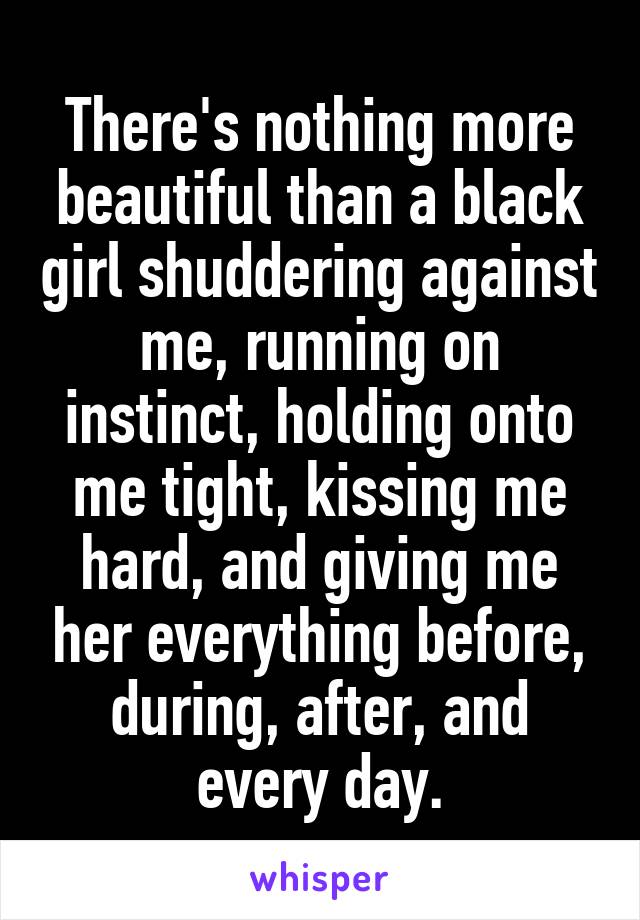 There's nothing more beautiful than a black girl shuddering against me, running on instinct, holding onto me tight, kissing me hard, and giving me her everything before, during, after, and every day.