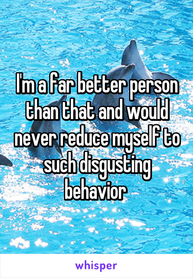 I'm a far better person than that and would never reduce myself to such disgusting behavior 