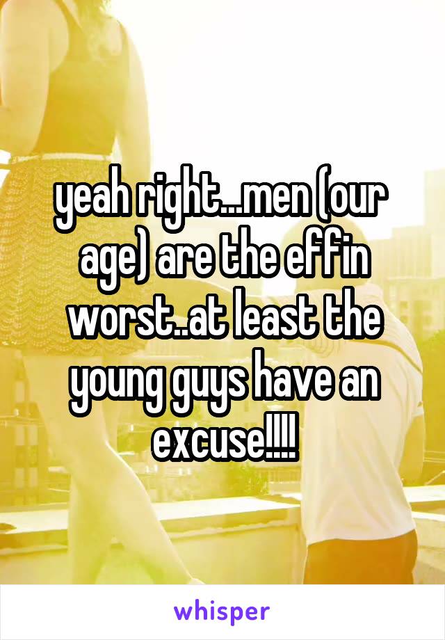 yeah right...men (our  age) are the effin worst..at least the young guys have an excuse!!!!