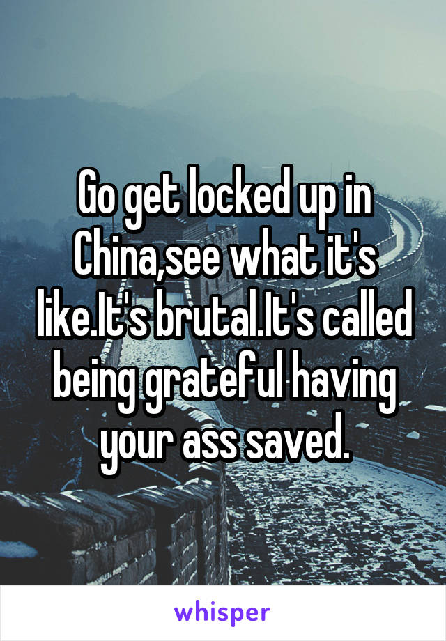 Go get locked up in China,see what it's like.It's brutal.It's called being grateful having your ass saved.