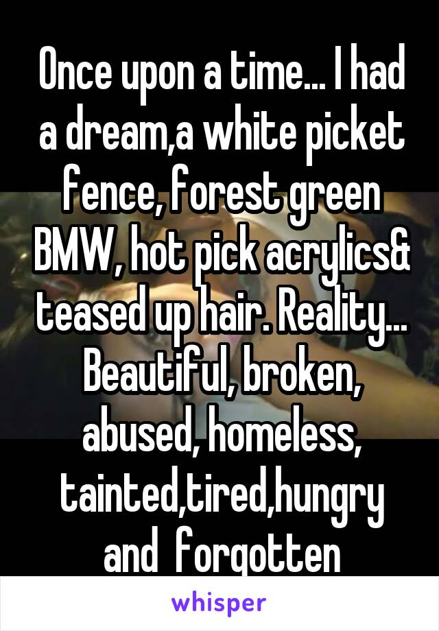 Once upon a time... I had a dream,a white picket fence, forest green BMW, hot pick acrylics& teased up hair. Reality... Beautiful, broken, abused, homeless, tainted,tired,hungry and  forgotten