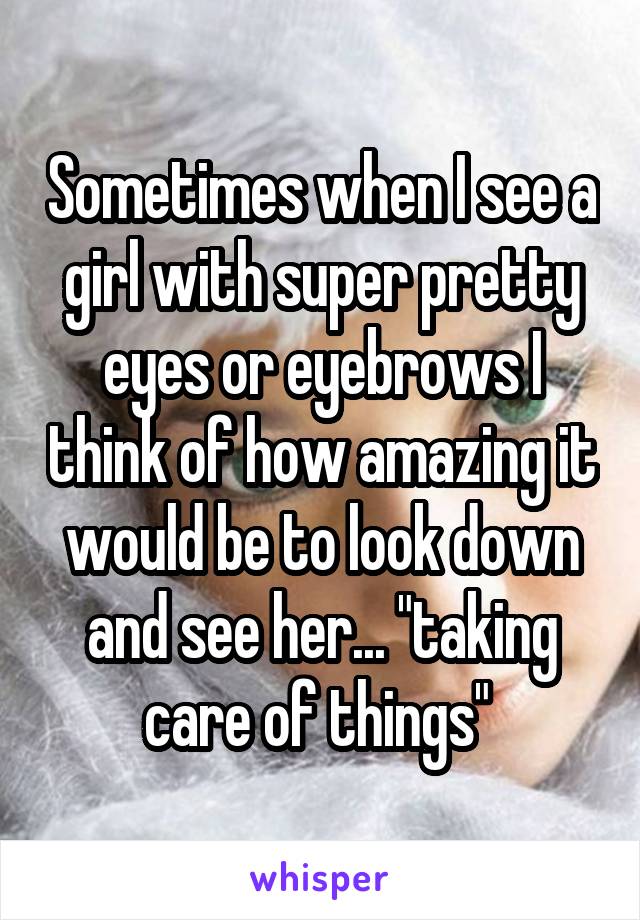 Sometimes when I see a girl with super pretty eyes or eyebrows I think of how amazing it would be to look down and see her... "taking care of things" 