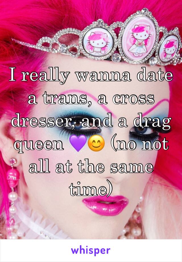 I really wanna date a trans, a cross dresser, and a drag queen 💜😊 (no not all at the same time)