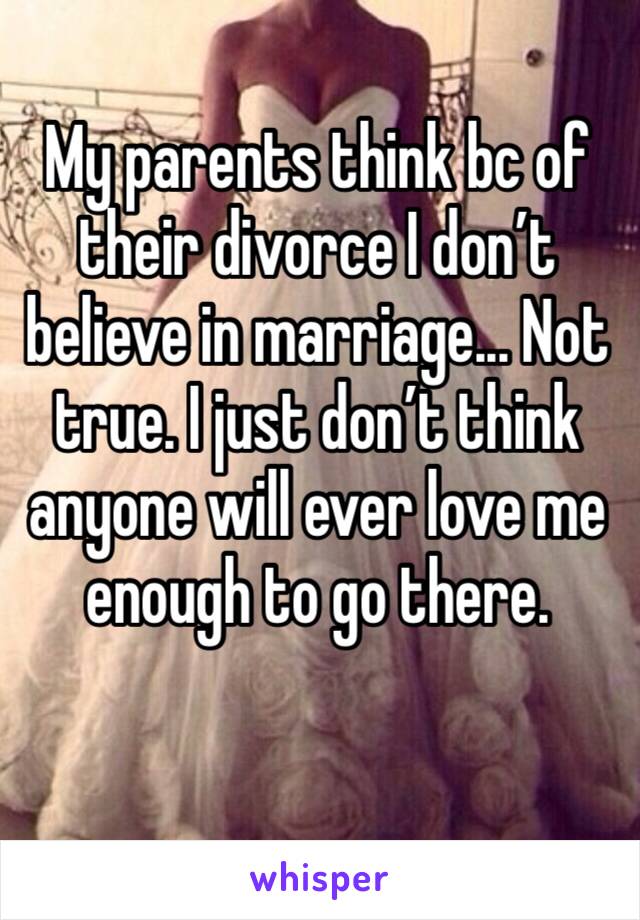 My parents think bc of their divorce I don’t believe in marriage... Not true. I just don’t think anyone will ever love me enough to go there.