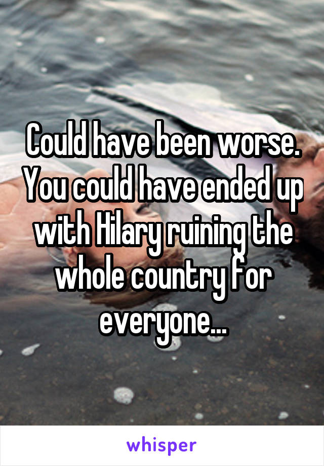 Could have been worse. You could have ended up with Hilary ruining the whole country for everyone...