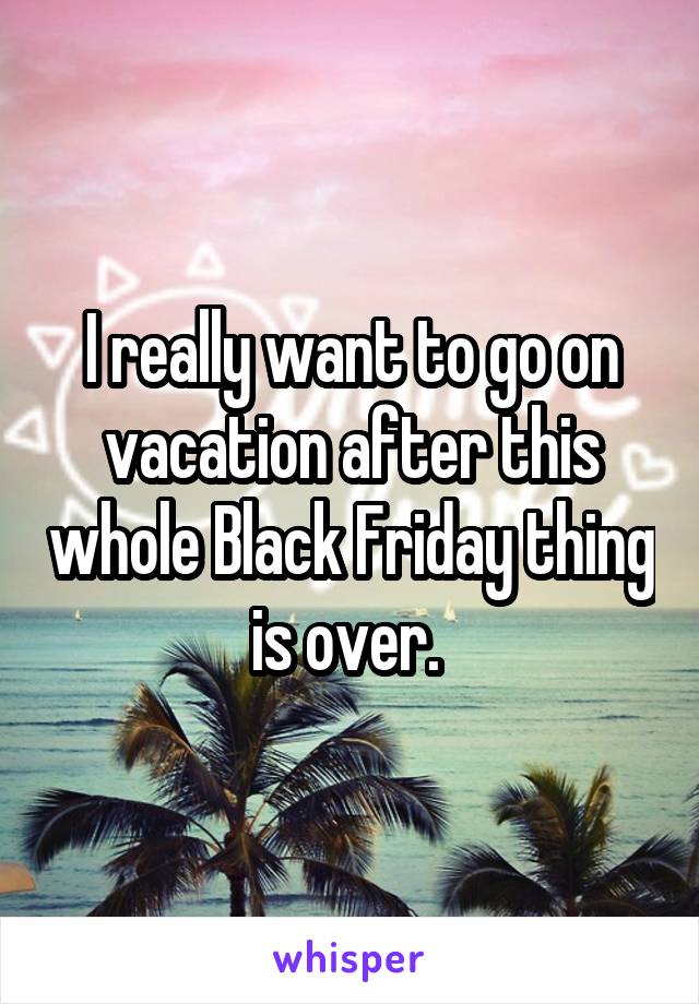 I really want to go on vacation after this whole Black Friday thing is over. 