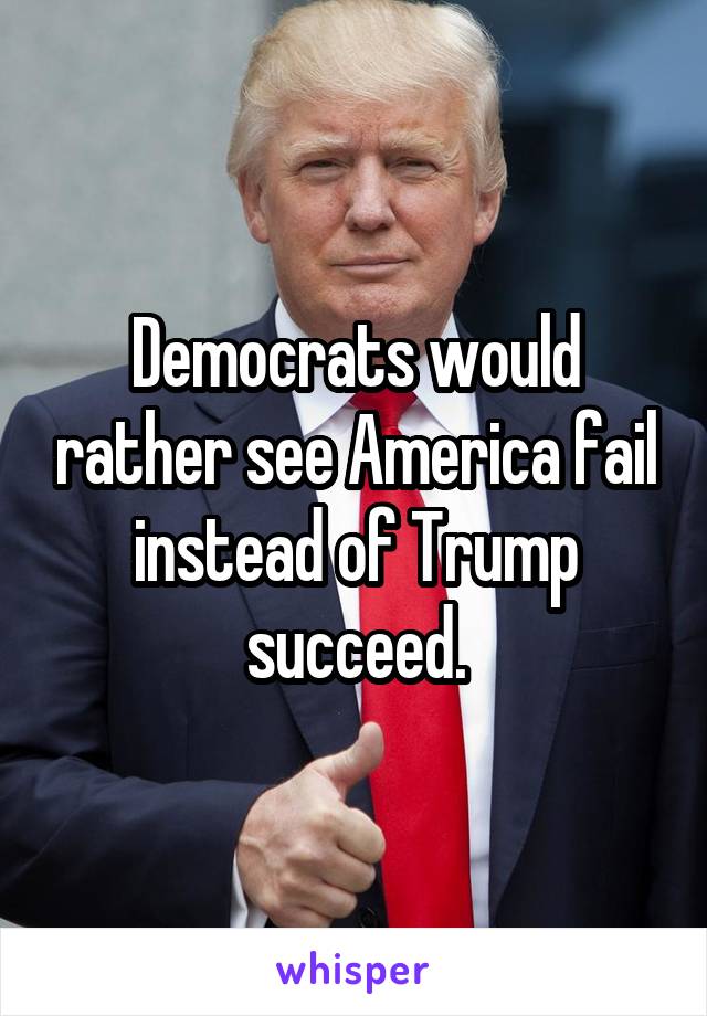 Democrats would rather see America fail instead of Trump succeed.