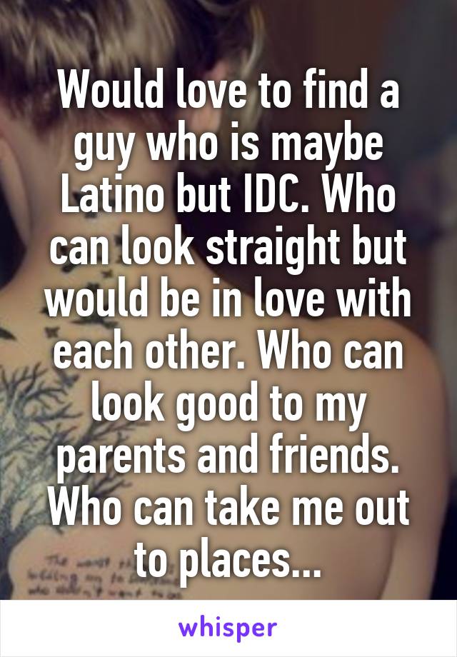 Would love to find a guy who is maybe Latino but IDC. Who can look straight but would be in love with each other. Who can look good to my parents and friends. Who can take me out to places...