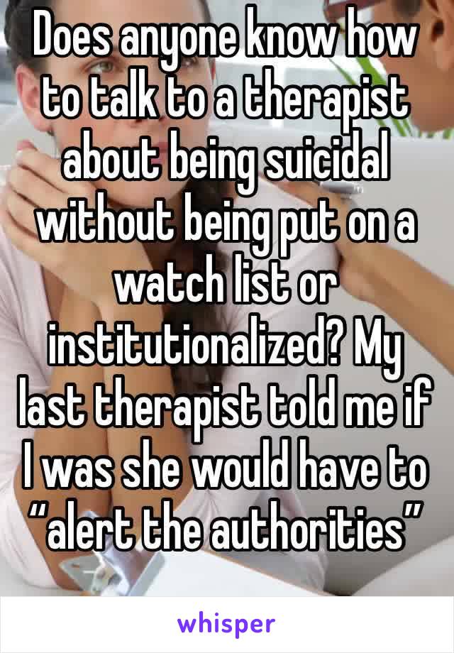 Does anyone know how to talk to a therapist about being suicidal without being put on a watch list or institutionalized? My last therapist told me if I was she would have to “alert the authorities”