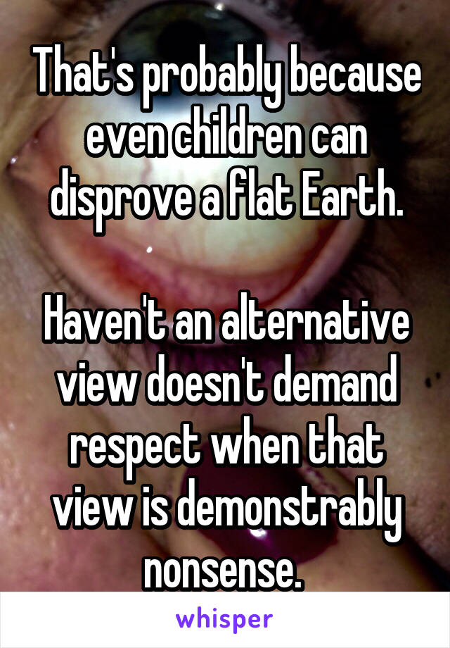 That's probably because even children can disprove a flat Earth.

Haven't an alternative view doesn't demand respect when that view is demonstrably nonsense. 