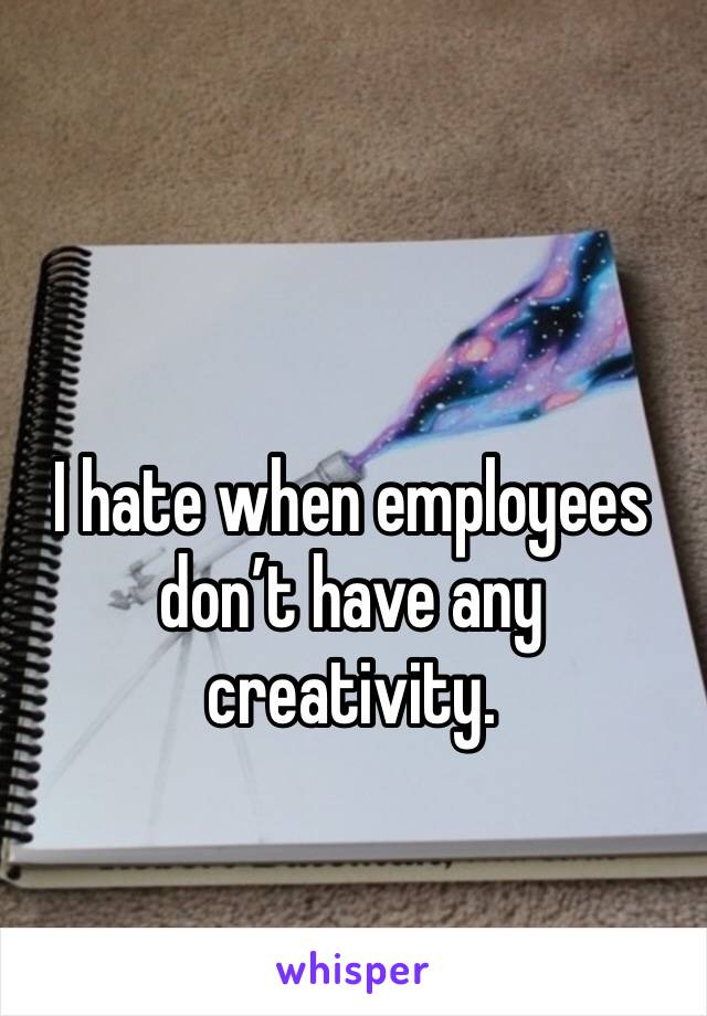 I hate when employees don’t have any creativity. 