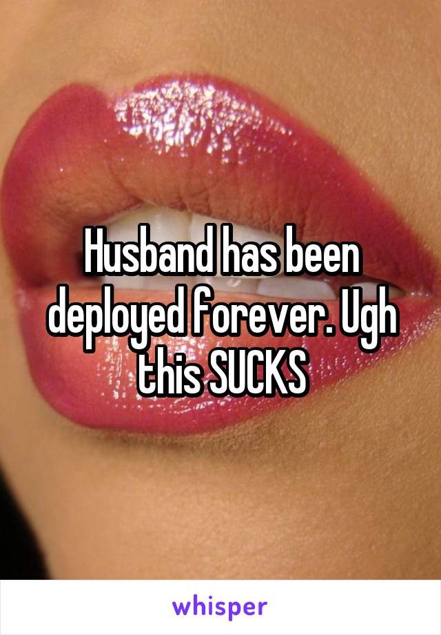 Husband has been deployed forever. Ugh this SUCKS