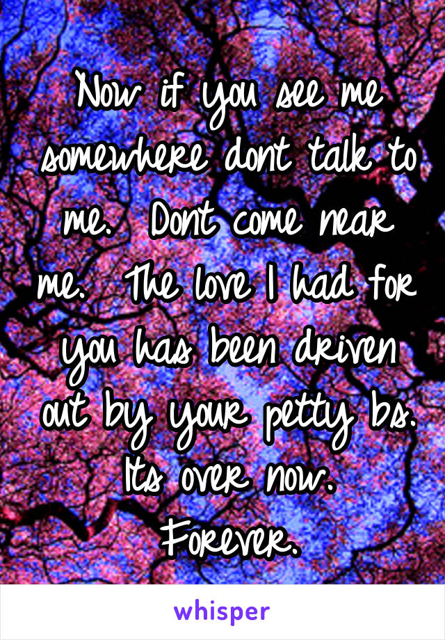 Now if you see me somewhere dont talk to me.  Dont come near me.  The love I had for you has been driven out by your petty bs.  Its over now.  Forever.