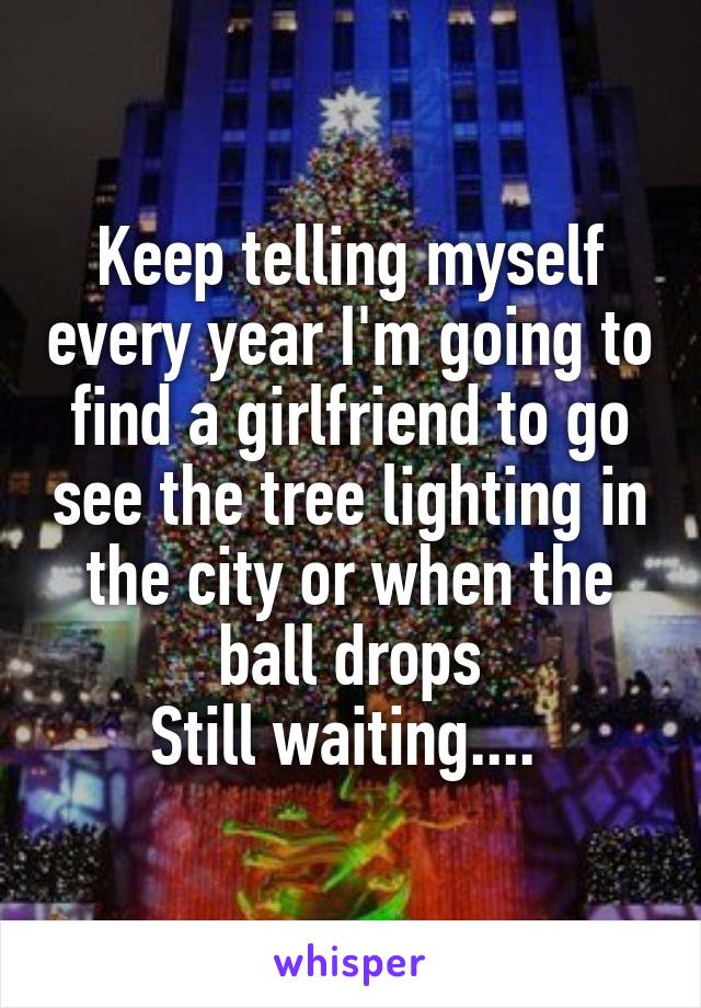 Keep telling myself every year I'm going to find a girlfriend to go see the tree lighting in the city or when the ball drops
Still waiting.... 