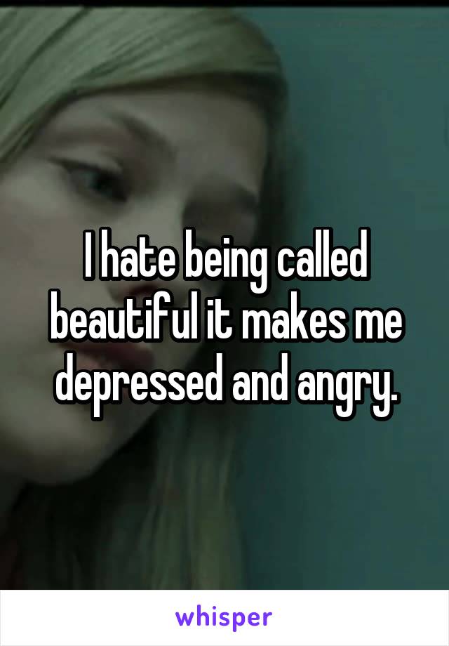 I hate being called beautiful it makes me depressed and angry.