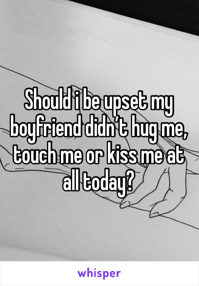 Should i be upset my boyfriend didn’t hug me, touch me or kiss me at all today? 