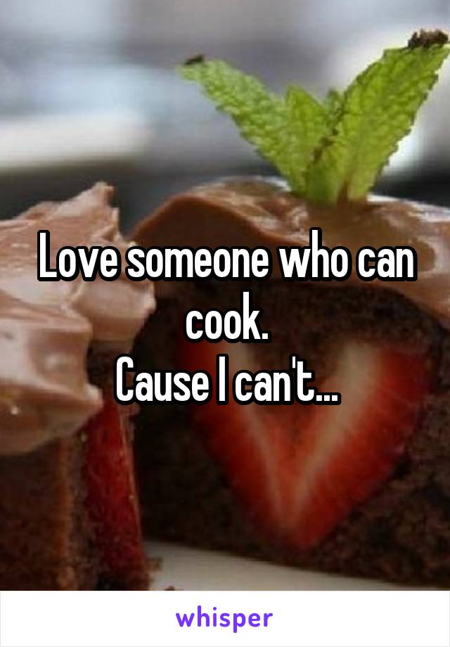 Love someone who can cook.
Cause I can't...