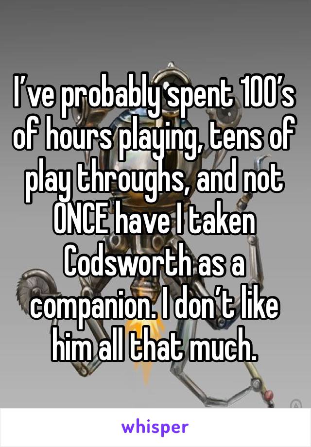 I’ve probably spent 100’s of hours playing, tens of play throughs, and not ONCE have I taken Codsworth as a companion. I don’t like him all that much. 