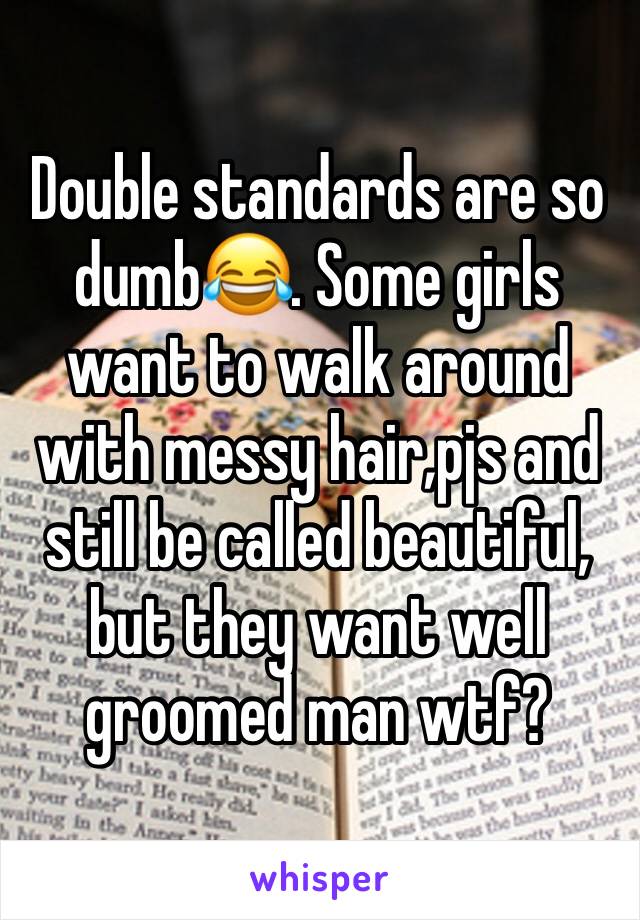 Double standards are so dumb😂. Some girls want to walk around with messy hair,pjs and still be called beautiful, but they want well groomed man wtf?