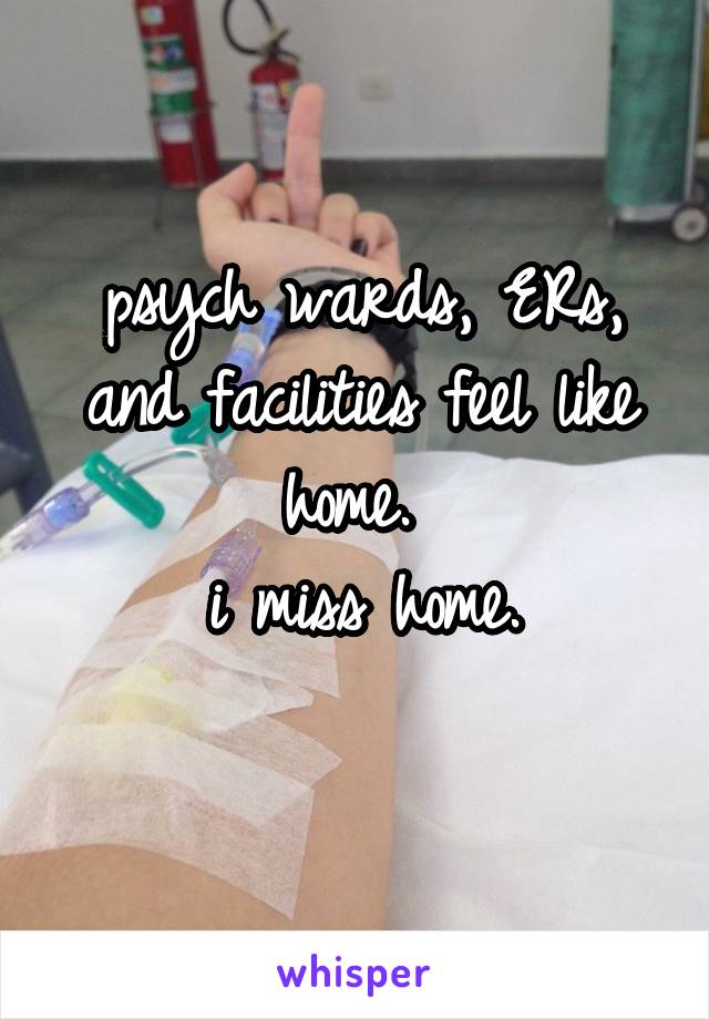 psych wards, ERs, and facilities feel like home. 
i miss home.
