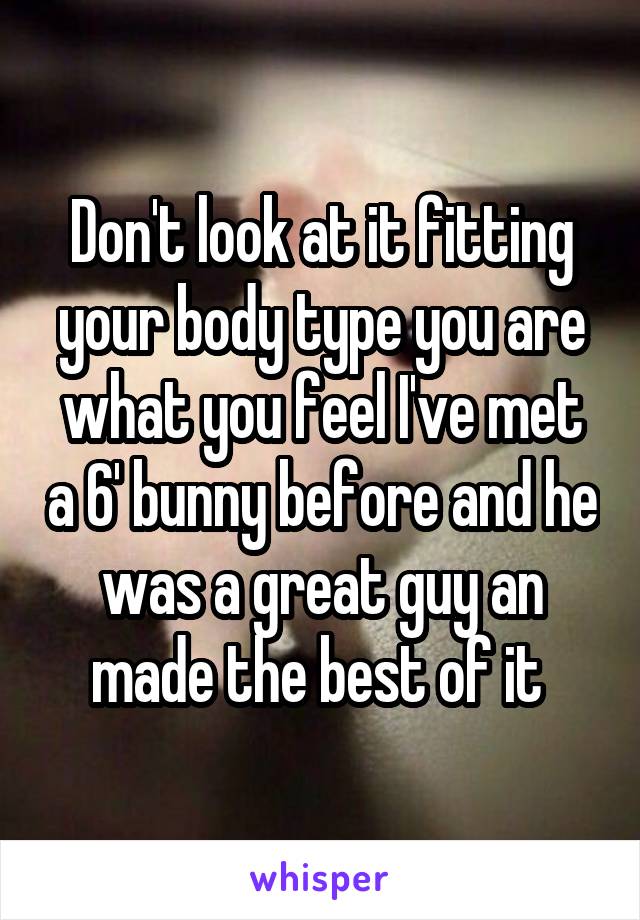 Don't look at it fitting your body type you are what you feel I've met a 6' bunny before and he was a great guy an made the best of it 