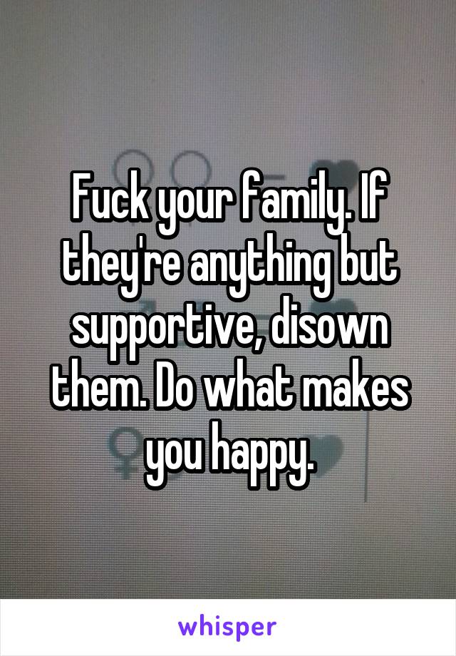 Fuck your family. If they're anything but supportive, disown them. Do what makes you happy.