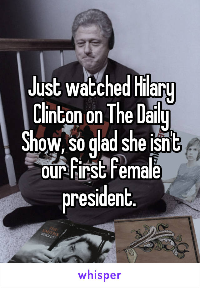 Just watched Hilary Clinton on The Daily Show, so glad she isn't our first female president. 