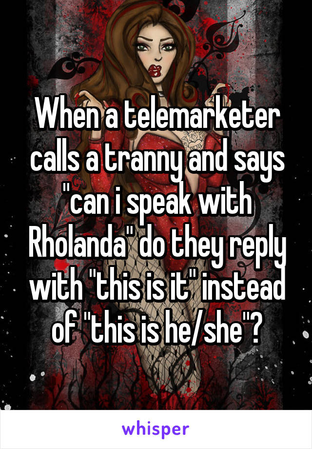 When a telemarketer calls a tranny and says "can i speak with Rholanda" do they reply with "this is it" instead of "this is he/she"?