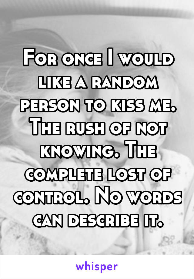 For once I would like a random person to kiss me. The rush of not knowing. The complete lost of control. No words can describe it.