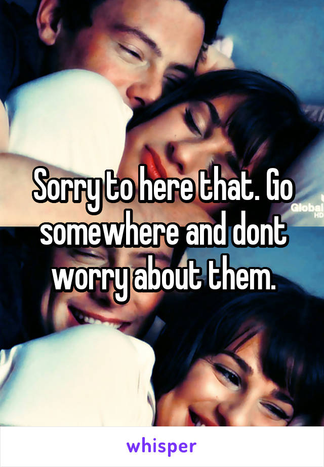 Sorry to here that. Go somewhere and dont worry about them.