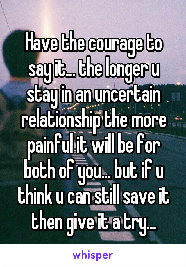 Have the courage to say it... the longer u stay in an uncertain relationship the more painful it will be for both of you... but if u think u can still save it then give it a try...